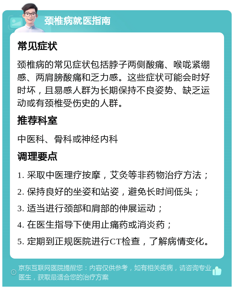 颈椎病就医指南 常见症状 颈椎病的常见症状包括脖子两侧酸痛、喉咙紧绷感、两肩膀酸痛和乏力感。这些症状可能会时好时坏，且易感人群为长期保持不良姿势、缺乏运动或有颈椎受伤史的人群。 推荐科室 中医科、骨科或神经内科 调理要点 1. 采取中医理疗按摩，艾灸等非药物治疗方法； 2. 保持良好的坐姿和站姿，避免长时间低头； 3. 适当进行颈部和肩部的伸展运动； 4. 在医生指导下使用止痛药或消炎药； 5. 定期到正规医院进行CT检查，了解病情变化。