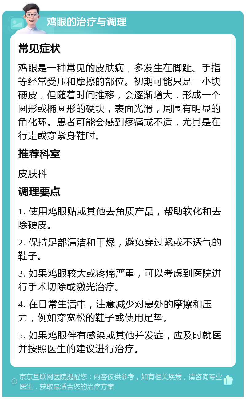 鸡眼的治疗与调理 常见症状 鸡眼是一种常见的皮肤病，多发生在脚趾、手指等经常受压和摩擦的部位。初期可能只是一小块硬皮，但随着时间推移，会逐渐增大，形成一个圆形或椭圆形的硬块，表面光滑，周围有明显的角化环。患者可能会感到疼痛或不适，尤其是在行走或穿紧身鞋时。 推荐科室 皮肤科 调理要点 1. 使用鸡眼贴或其他去角质产品，帮助软化和去除硬皮。 2. 保持足部清洁和干燥，避免穿过紧或不透气的鞋子。 3. 如果鸡眼较大或疼痛严重，可以考虑到医院进行手术切除或激光治疗。 4. 在日常生活中，注意减少对患处的摩擦和压力，例如穿宽松的鞋子或使用足垫。 5. 如果鸡眼伴有感染或其他并发症，应及时就医并按照医生的建议进行治疗。