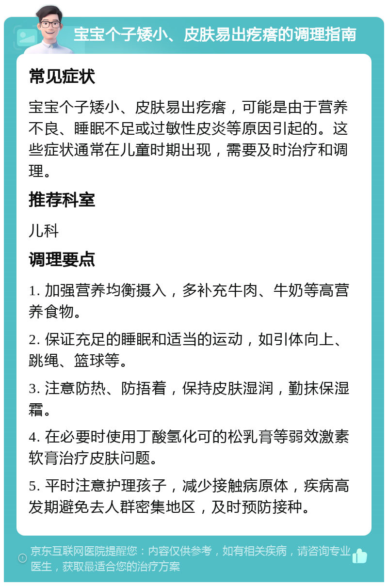 宝宝个子矮小、皮肤易出疙瘩的调理指南 常见症状 宝宝个子矮小、皮肤易出疙瘩，可能是由于营养不良、睡眠不足或过敏性皮炎等原因引起的。这些症状通常在儿童时期出现，需要及时治疗和调理。 推荐科室 儿科 调理要点 1. 加强营养均衡摄入，多补充牛肉、牛奶等高营养食物。 2. 保证充足的睡眠和适当的运动，如引体向上、跳绳、篮球等。 3. 注意防热、防捂着，保持皮肤湿润，勤抹保湿霜。 4. 在必要时使用丁酸氢化可的松乳膏等弱效激素软膏治疗皮肤问题。 5. 平时注意护理孩子，减少接触病原体，疾病高发期避免去人群密集地区，及时预防接种。