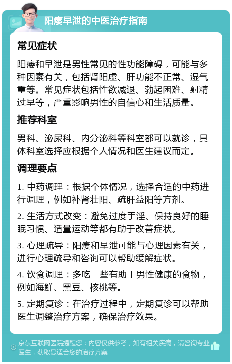 阳痿早泄的中医治疗指南 常见症状 阳痿和早泄是男性常见的性功能障碍，可能与多种因素有关，包括肾阳虚、肝功能不正常、湿气重等。常见症状包括性欲减退、勃起困难、射精过早等，严重影响男性的自信心和生活质量。 推荐科室 男科、泌尿科、内分泌科等科室都可以就诊，具体科室选择应根据个人情况和医生建议而定。 调理要点 1. 中药调理：根据个体情况，选择合适的中药进行调理，例如补肾壮阳、疏肝益阳等方剂。 2. 生活方式改变：避免过度手淫、保持良好的睡眠习惯、适量运动等都有助于改善症状。 3. 心理疏导：阳痿和早泄可能与心理因素有关，进行心理疏导和咨询可以帮助缓解症状。 4. 饮食调理：多吃一些有助于男性健康的食物，例如海鲜、黑豆、核桃等。 5. 定期复诊：在治疗过程中，定期复诊可以帮助医生调整治疗方案，确保治疗效果。