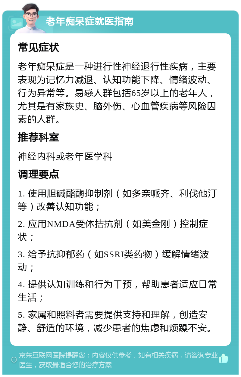 老年痴呆症就医指南 常见症状 老年痴呆症是一种进行性神经退行性疾病，主要表现为记忆力减退、认知功能下降、情绪波动、行为异常等。易感人群包括65岁以上的老年人，尤其是有家族史、脑外伤、心血管疾病等风险因素的人群。 推荐科室 神经内科或老年医学科 调理要点 1. 使用胆碱酯酶抑制剂（如多奈哌齐、利伐他汀等）改善认知功能； 2. 应用NMDA受体拮抗剂（如美金刚）控制症状； 3. 给予抗抑郁药（如SSRI类药物）缓解情绪波动； 4. 提供认知训练和行为干预，帮助患者适应日常生活； 5. 家属和照料者需要提供支持和理解，创造安静、舒适的环境，减少患者的焦虑和烦躁不安。