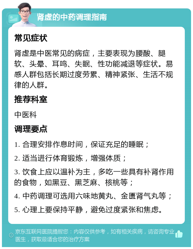 肾虚的中药调理指南 常见症状 肾虚是中医常见的病症，主要表现为腰酸、腿软、头晕、耳鸣、失眠、性功能减退等症状。易感人群包括长期过度劳累、精神紧张、生活不规律的人群。 推荐科室 中医科 调理要点 1. 合理安排作息时间，保证充足的睡眠； 2. 适当进行体育锻炼，增强体质； 3. 饮食上应以温补为主，多吃一些具有补肾作用的食物，如黑豆、黑芝麻、核桃等； 4. 中药调理可选用六味地黄丸、金匮肾气丸等； 5. 心理上要保持平静，避免过度紧张和焦虑。