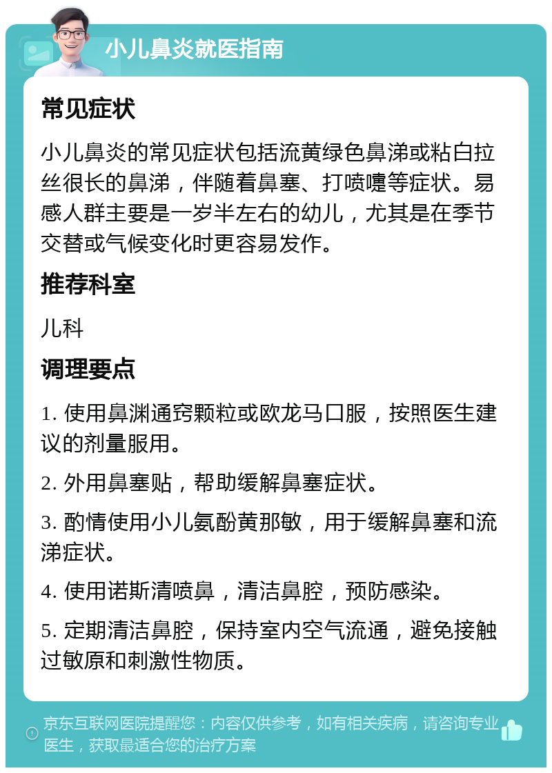 小儿鼻炎就医指南 常见症状 小儿鼻炎的常见症状包括流黄绿色鼻涕或粘白拉丝很长的鼻涕，伴随着鼻塞、打喷嚏等症状。易感人群主要是一岁半左右的幼儿，尤其是在季节交替或气候变化时更容易发作。 推荐科室 儿科 调理要点 1. 使用鼻渊通窍颗粒或欧龙马口服，按照医生建议的剂量服用。 2. 外用鼻塞贴，帮助缓解鼻塞症状。 3. 酌情使用小儿氨酚黄那敏，用于缓解鼻塞和流涕症状。 4. 使用诺斯清喷鼻，清洁鼻腔，预防感染。 5. 定期清洁鼻腔，保持室内空气流通，避免接触过敏原和刺激性物质。