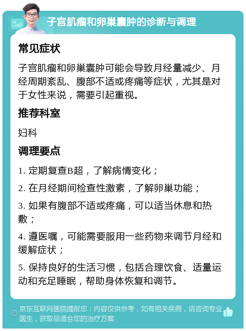 子宫肌瘤和卵巢囊肿的诊断与调理 常见症状 子宫肌瘤和卵巢囊肿可能会导致月经量减少、月经周期紊乱、腹部不适或疼痛等症状，尤其是对于女性来说，需要引起重视。 推荐科室 妇科 调理要点 1. 定期复查B超，了解病情变化； 2. 在月经期间检查性激素，了解卵巢功能； 3. 如果有腹部不适或疼痛，可以适当休息和热敷； 4. 遵医嘱，可能需要服用一些药物来调节月经和缓解症状； 5. 保持良好的生活习惯，包括合理饮食、适量运动和充足睡眠，帮助身体恢复和调节。