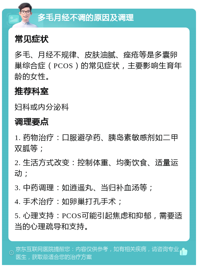 多毛月经不调的原因及调理 常见症状 多毛、月经不规律、皮肤油腻、痤疮等是多囊卵巢综合症（PCOS）的常见症状，主要影响生育年龄的女性。 推荐科室 妇科或内分泌科 调理要点 1. 药物治疗：口服避孕药、胰岛素敏感剂如二甲双胍等； 2. 生活方式改变：控制体重、均衡饮食、适量运动； 3. 中药调理：如逍遥丸、当归补血汤等； 4. 手术治疗：如卵巢打孔手术； 5. 心理支持：PCOS可能引起焦虑和抑郁，需要适当的心理疏导和支持。