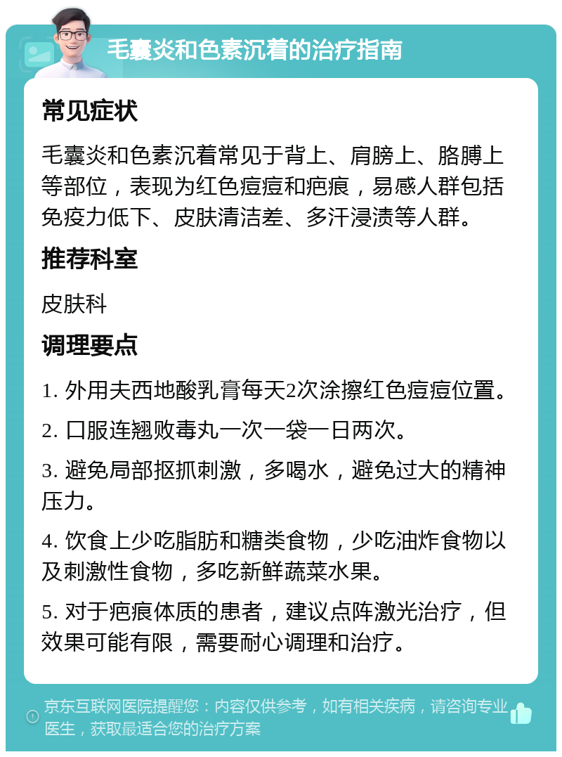 毛囊炎和色素沉着的治疗指南 常见症状 毛囊炎和色素沉着常见于背上、肩膀上、胳膊上等部位，表现为红色痘痘和疤痕，易感人群包括免疫力低下、皮肤清洁差、多汗浸渍等人群。 推荐科室 皮肤科 调理要点 1. 外用夫西地酸乳膏每天2次涂擦红色痘痘位置。 2. 口服连翘败毒丸一次一袋一日两次。 3. 避免局部抠抓刺激，多喝水，避免过大的精神压力。 4. 饮食上少吃脂肪和糖类食物，少吃油炸食物以及刺激性食物，多吃新鲜蔬菜水果。 5. 对于疤痕体质的患者，建议点阵激光治疗，但效果可能有限，需要耐心调理和治疗。