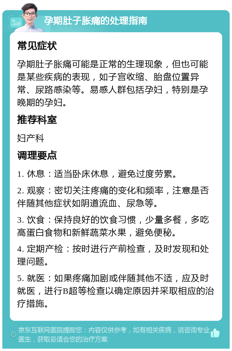 孕期肚子胀痛的处理指南 常见症状 孕期肚子胀痛可能是正常的生理现象，但也可能是某些疾病的表现，如子宫收缩、胎盘位置异常、尿路感染等。易感人群包括孕妇，特别是孕晚期的孕妇。 推荐科室 妇产科 调理要点 1. 休息：适当卧床休息，避免过度劳累。 2. 观察：密切关注疼痛的变化和频率，注意是否伴随其他症状如阴道流血、尿急等。 3. 饮食：保持良好的饮食习惯，少量多餐，多吃高蛋白食物和新鲜蔬菜水果，避免便秘。 4. 定期产检：按时进行产前检查，及时发现和处理问题。 5. 就医：如果疼痛加剧或伴随其他不适，应及时就医，进行B超等检查以确定原因并采取相应的治疗措施。