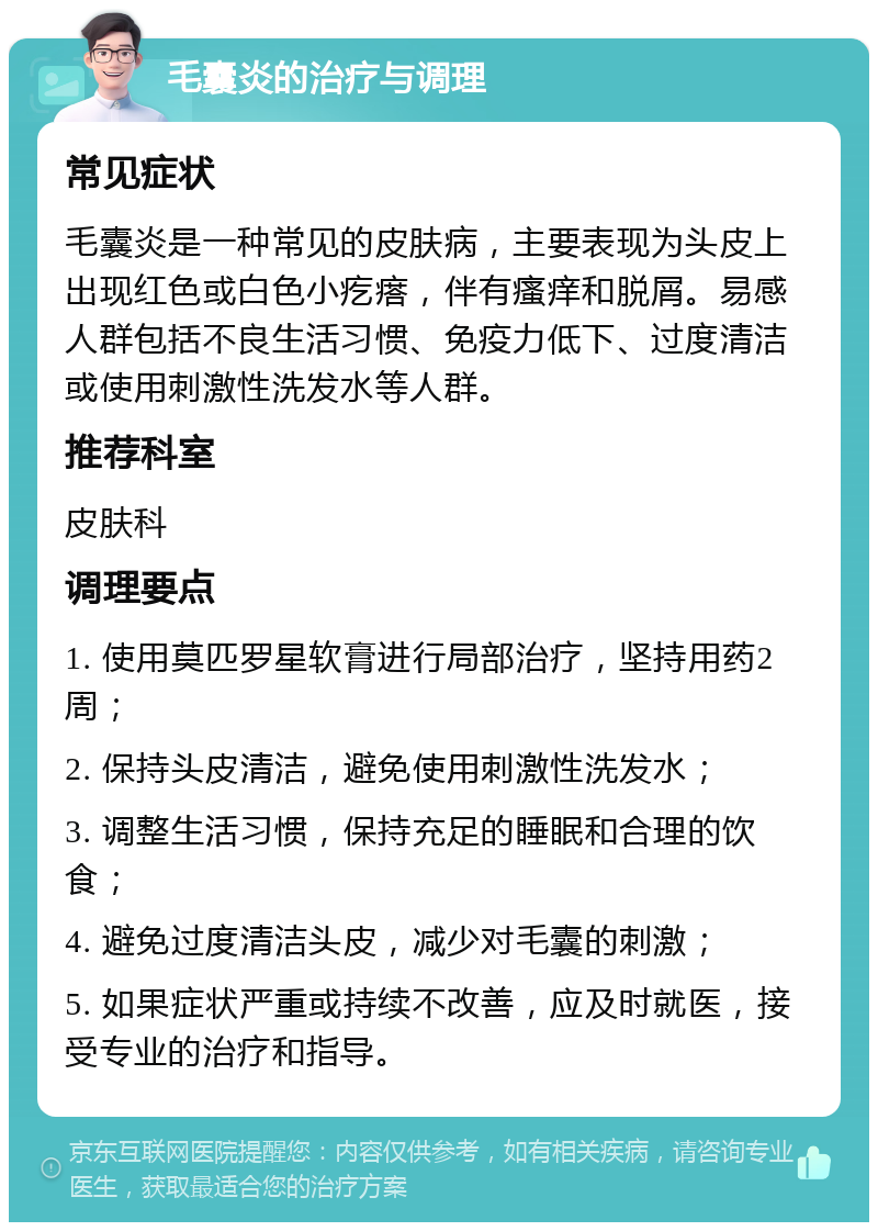 毛囊炎的治疗与调理 常见症状 毛囊炎是一种常见的皮肤病，主要表现为头皮上出现红色或白色小疙瘩，伴有瘙痒和脱屑。易感人群包括不良生活习惯、免疫力低下、过度清洁或使用刺激性洗发水等人群。 推荐科室 皮肤科 调理要点 1. 使用莫匹罗星软膏进行局部治疗，坚持用药2周； 2. 保持头皮清洁，避免使用刺激性洗发水； 3. 调整生活习惯，保持充足的睡眠和合理的饮食； 4. 避免过度清洁头皮，减少对毛囊的刺激； 5. 如果症状严重或持续不改善，应及时就医，接受专业的治疗和指导。