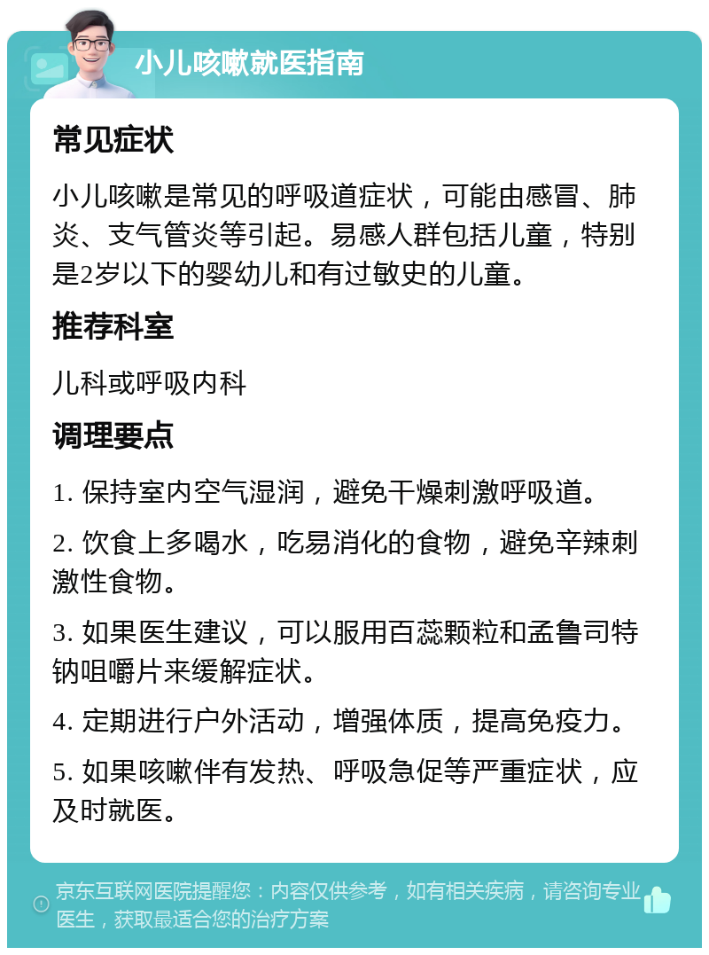 小儿咳嗽就医指南 常见症状 小儿咳嗽是常见的呼吸道症状，可能由感冒、肺炎、支气管炎等引起。易感人群包括儿童，特别是2岁以下的婴幼儿和有过敏史的儿童。 推荐科室 儿科或呼吸内科 调理要点 1. 保持室内空气湿润，避免干燥刺激呼吸道。 2. 饮食上多喝水，吃易消化的食物，避免辛辣刺激性食物。 3. 如果医生建议，可以服用百蕊颗粒和孟鲁司特钠咀嚼片来缓解症状。 4. 定期进行户外活动，增强体质，提高免疫力。 5. 如果咳嗽伴有发热、呼吸急促等严重症状，应及时就医。