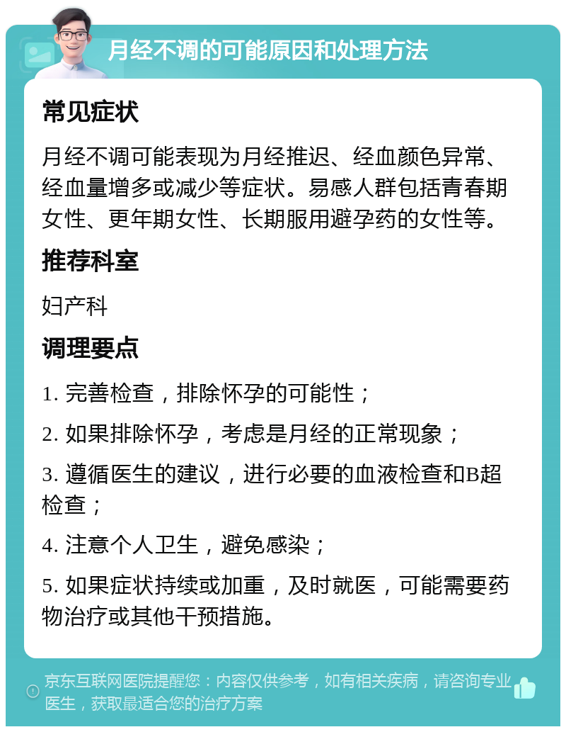 月经不调的可能原因和处理方法 常见症状 月经不调可能表现为月经推迟、经血颜色异常、经血量增多或减少等症状。易感人群包括青春期女性、更年期女性、长期服用避孕药的女性等。 推荐科室 妇产科 调理要点 1. 完善检查，排除怀孕的可能性； 2. 如果排除怀孕，考虑是月经的正常现象； 3. 遵循医生的建议，进行必要的血液检查和B超检查； 4. 注意个人卫生，避免感染； 5. 如果症状持续或加重，及时就医，可能需要药物治疗或其他干预措施。