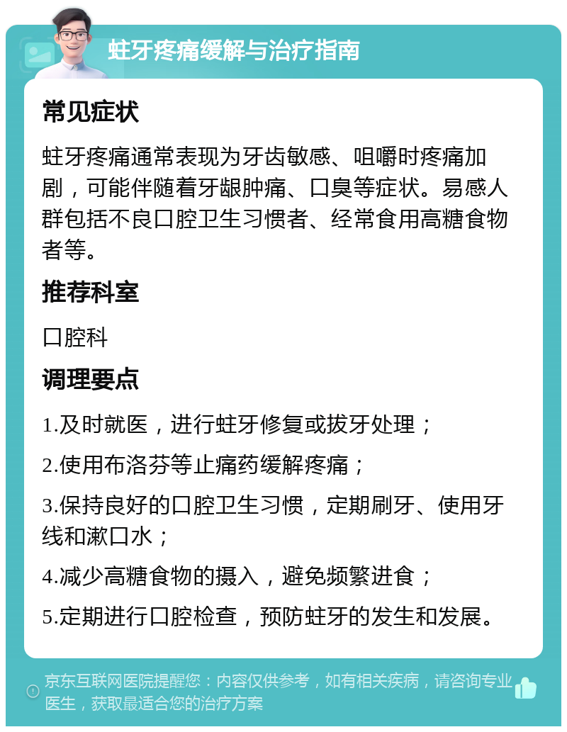 蛀牙疼痛缓解与治疗指南 常见症状 蛀牙疼痛通常表现为牙齿敏感、咀嚼时疼痛加剧，可能伴随着牙龈肿痛、口臭等症状。易感人群包括不良口腔卫生习惯者、经常食用高糖食物者等。 推荐科室 口腔科 调理要点 1.及时就医，进行蛀牙修复或拔牙处理； 2.使用布洛芬等止痛药缓解疼痛； 3.保持良好的口腔卫生习惯，定期刷牙、使用牙线和漱口水； 4.减少高糖食物的摄入，避免频繁进食； 5.定期进行口腔检查，预防蛀牙的发生和发展。