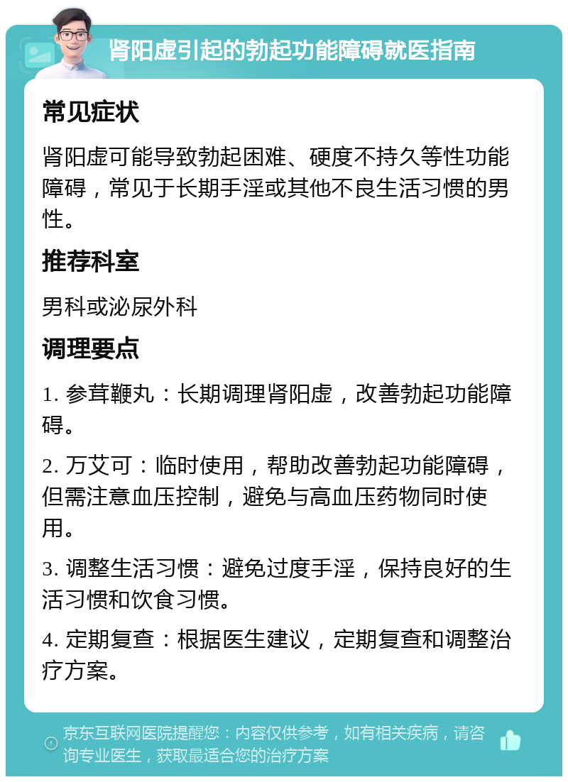 肾阳虚引起的勃起功能障碍就医指南 常见症状 肾阳虚可能导致勃起困难、硬度不持久等性功能障碍，常见于长期手淫或其他不良生活习惯的男性。 推荐科室 男科或泌尿外科 调理要点 1. 参茸鞭丸：长期调理肾阳虚，改善勃起功能障碍。 2. 万艾可：临时使用，帮助改善勃起功能障碍，但需注意血压控制，避免与高血压药物同时使用。 3. 调整生活习惯：避免过度手淫，保持良好的生活习惯和饮食习惯。 4. 定期复查：根据医生建议，定期复查和调整治疗方案。