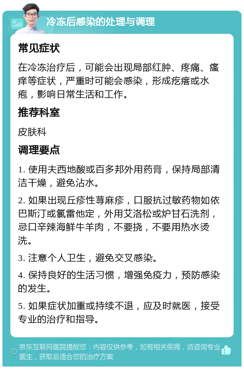 冷冻后感染的处理与调理 常见症状 在冷冻治疗后，可能会出现局部红肿、疼痛、瘙痒等症状，严重时可能会感染，形成疙瘩或水疱，影响日常生活和工作。 推荐科室 皮肤科 调理要点 1. 使用夫西地酸或百多邦外用药膏，保持局部清洁干燥，避免沾水。 2. 如果出现丘疹性荨麻疹，口服抗过敏药物如依巴斯汀或氯雷他定，外用艾洛松或炉甘石洗剂，忌口辛辣海鲜牛羊肉，不要挠，不要用热水烫洗。 3. 注意个人卫生，避免交叉感染。 4. 保持良好的生活习惯，增强免疫力，预防感染的发生。 5. 如果症状加重或持续不退，应及时就医，接受专业的治疗和指导。