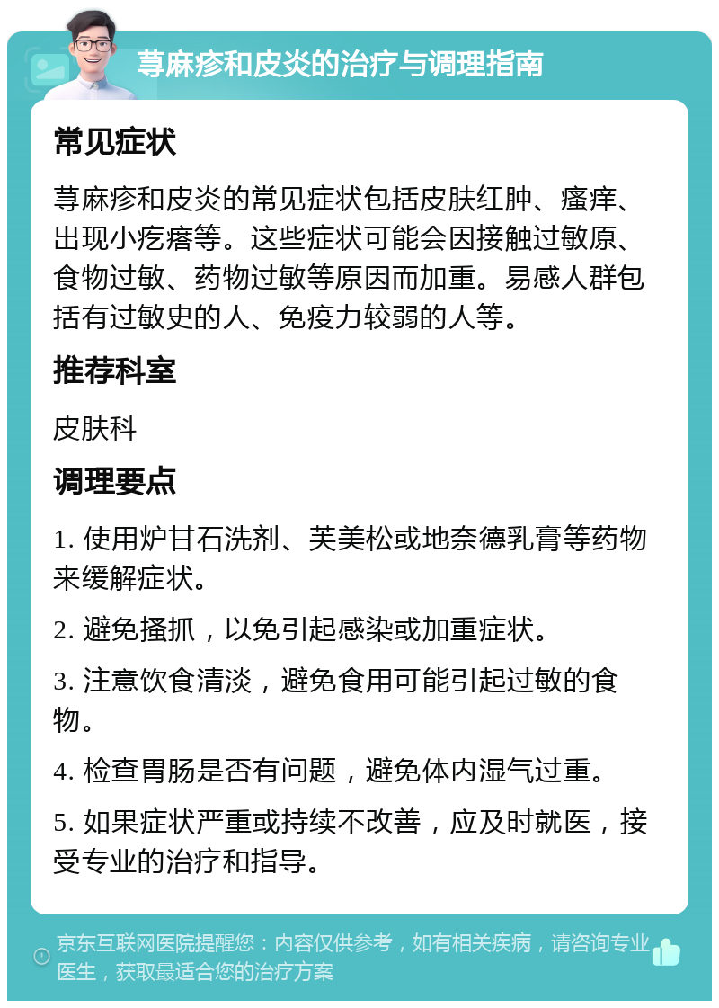 荨麻疹和皮炎的治疗与调理指南 常见症状 荨麻疹和皮炎的常见症状包括皮肤红肿、瘙痒、出现小疙瘩等。这些症状可能会因接触过敏原、食物过敏、药物过敏等原因而加重。易感人群包括有过敏史的人、免疫力较弱的人等。 推荐科室 皮肤科 调理要点 1. 使用炉甘石洗剂、芙美松或地奈德乳膏等药物来缓解症状。 2. 避免搔抓，以免引起感染或加重症状。 3. 注意饮食清淡，避免食用可能引起过敏的食物。 4. 检查胃肠是否有问题，避免体内湿气过重。 5. 如果症状严重或持续不改善，应及时就医，接受专业的治疗和指导。