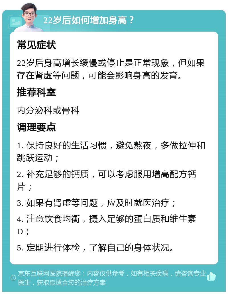 22岁后如何增加身高？ 常见症状 22岁后身高增长缓慢或停止是正常现象，但如果存在肾虚等问题，可能会影响身高的发育。 推荐科室 内分泌科或骨科 调理要点 1. 保持良好的生活习惯，避免熬夜，多做拉伸和跳跃运动； 2. 补充足够的钙质，可以考虑服用增高配方钙片； 3. 如果有肾虚等问题，应及时就医治疗； 4. 注意饮食均衡，摄入足够的蛋白质和维生素D； 5. 定期进行体检，了解自己的身体状况。