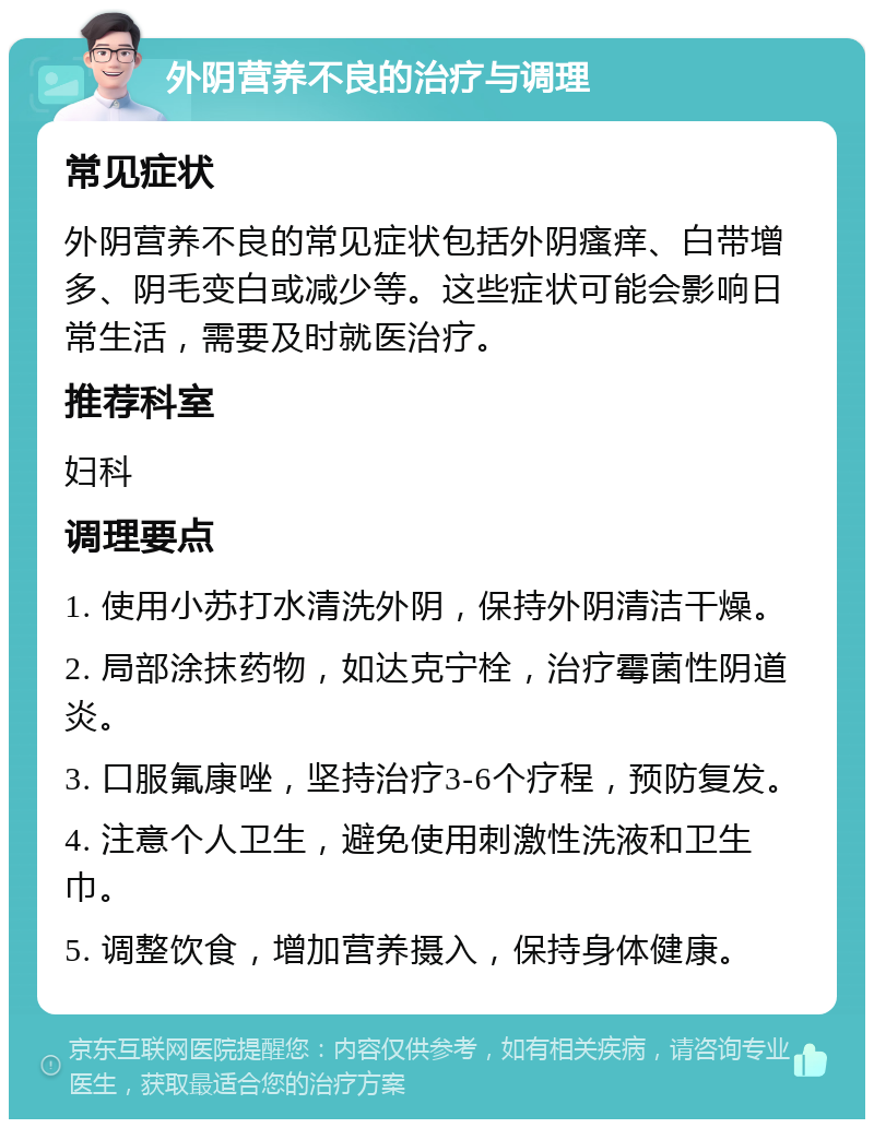 外阴营养不良的治疗与调理 常见症状 外阴营养不良的常见症状包括外阴瘙痒、白带增多、阴毛变白或减少等。这些症状可能会影响日常生活，需要及时就医治疗。 推荐科室 妇科 调理要点 1. 使用小苏打水清洗外阴，保持外阴清洁干燥。 2. 局部涂抹药物，如达克宁栓，治疗霉菌性阴道炎。 3. 口服氟康唑，坚持治疗3-6个疗程，预防复发。 4. 注意个人卫生，避免使用刺激性洗液和卫生巾。 5. 调整饮食，增加营养摄入，保持身体健康。