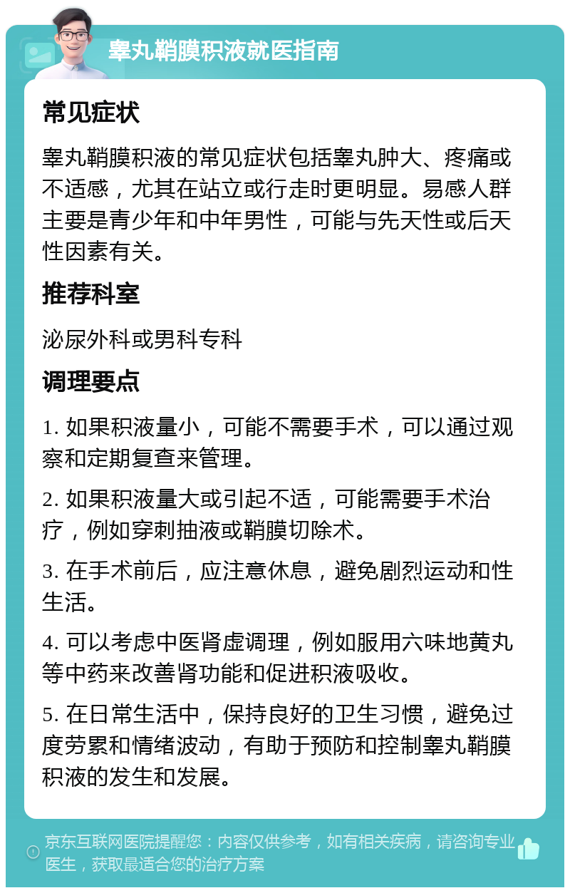 睾丸鞘膜积液就医指南 常见症状 睾丸鞘膜积液的常见症状包括睾丸肿大、疼痛或不适感，尤其在站立或行走时更明显。易感人群主要是青少年和中年男性，可能与先天性或后天性因素有关。 推荐科室 泌尿外科或男科专科 调理要点 1. 如果积液量小，可能不需要手术，可以通过观察和定期复查来管理。 2. 如果积液量大或引起不适，可能需要手术治疗，例如穿刺抽液或鞘膜切除术。 3. 在手术前后，应注意休息，避免剧烈运动和性生活。 4. 可以考虑中医肾虚调理，例如服用六味地黄丸等中药来改善肾功能和促进积液吸收。 5. 在日常生活中，保持良好的卫生习惯，避免过度劳累和情绪波动，有助于预防和控制睾丸鞘膜积液的发生和发展。