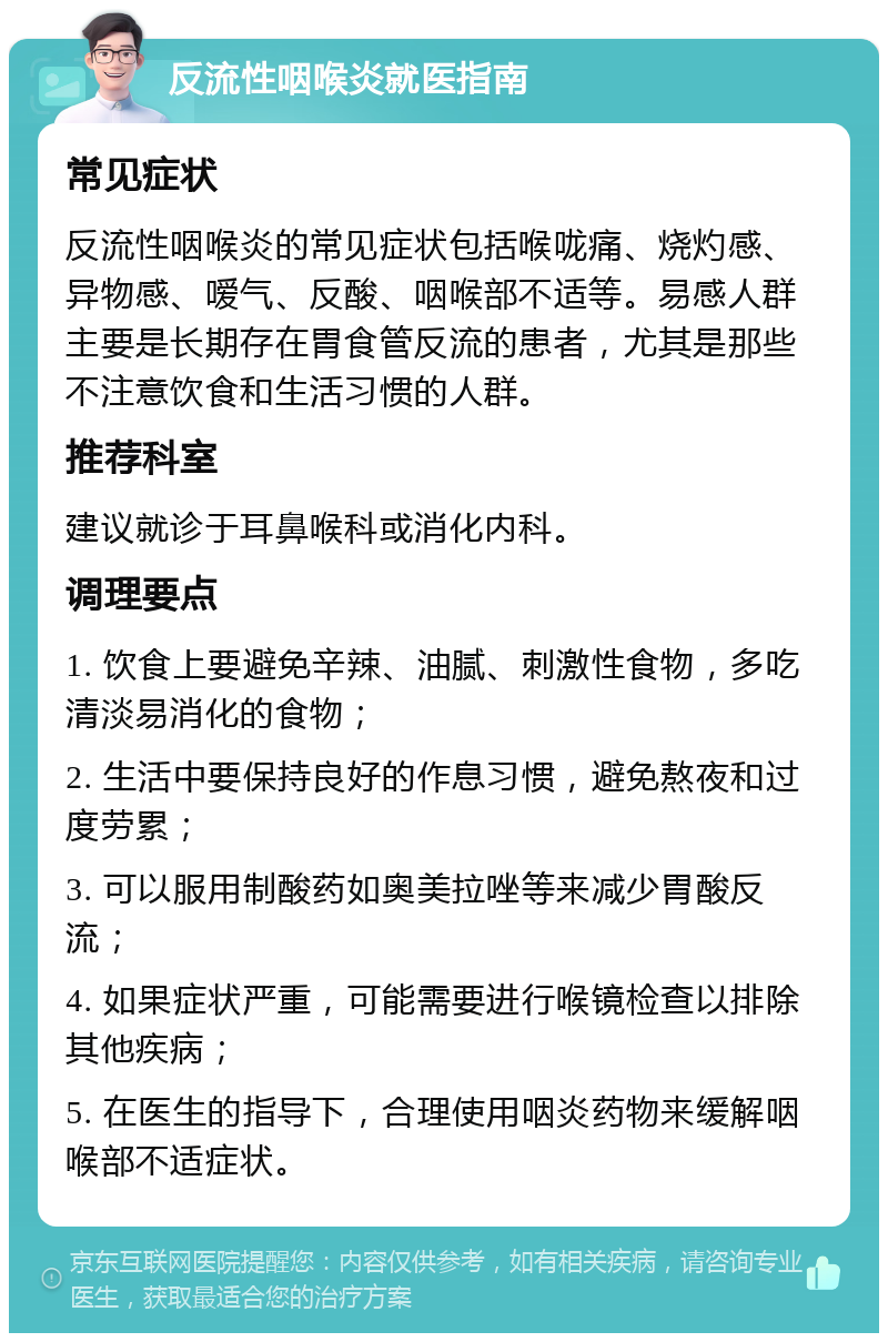 反流性咽喉炎就医指南 常见症状 反流性咽喉炎的常见症状包括喉咙痛、烧灼感、异物感、嗳气、反酸、咽喉部不适等。易感人群主要是长期存在胃食管反流的患者，尤其是那些不注意饮食和生活习惯的人群。 推荐科室 建议就诊于耳鼻喉科或消化内科。 调理要点 1. 饮食上要避免辛辣、油腻、刺激性食物，多吃清淡易消化的食物； 2. 生活中要保持良好的作息习惯，避免熬夜和过度劳累； 3. 可以服用制酸药如奥美拉唑等来减少胃酸反流； 4. 如果症状严重，可能需要进行喉镜检查以排除其他疾病； 5. 在医生的指导下，合理使用咽炎药物来缓解咽喉部不适症状。