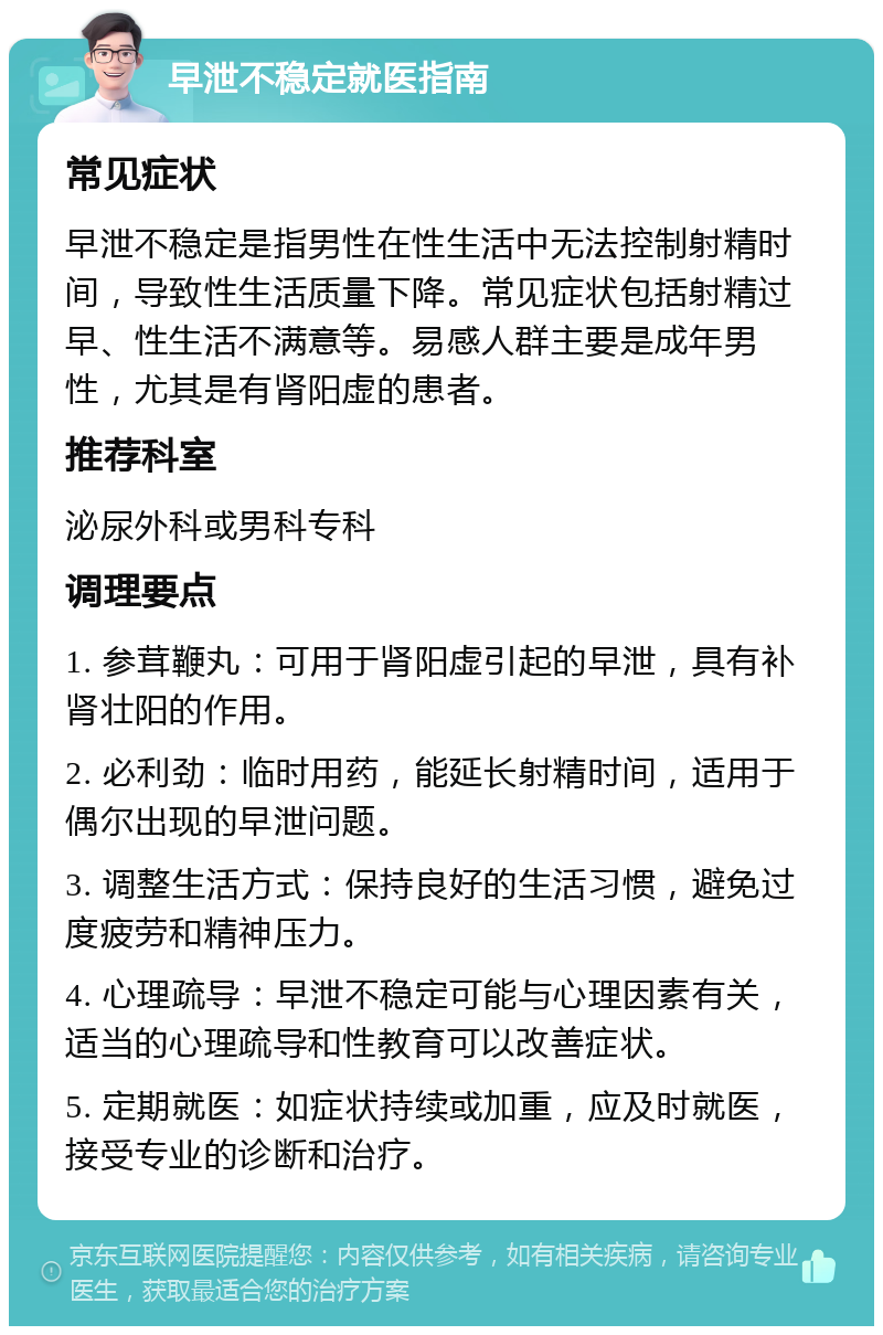 早泄不稳定就医指南 常见症状 早泄不稳定是指男性在性生活中无法控制射精时间，导致性生活质量下降。常见症状包括射精过早、性生活不满意等。易感人群主要是成年男性，尤其是有肾阳虚的患者。 推荐科室 泌尿外科或男科专科 调理要点 1. 参茸鞭丸：可用于肾阳虚引起的早泄，具有补肾壮阳的作用。 2. 必利劲：临时用药，能延长射精时间，适用于偶尔出现的早泄问题。 3. 调整生活方式：保持良好的生活习惯，避免过度疲劳和精神压力。 4. 心理疏导：早泄不稳定可能与心理因素有关，适当的心理疏导和性教育可以改善症状。 5. 定期就医：如症状持续或加重，应及时就医，接受专业的诊断和治疗。