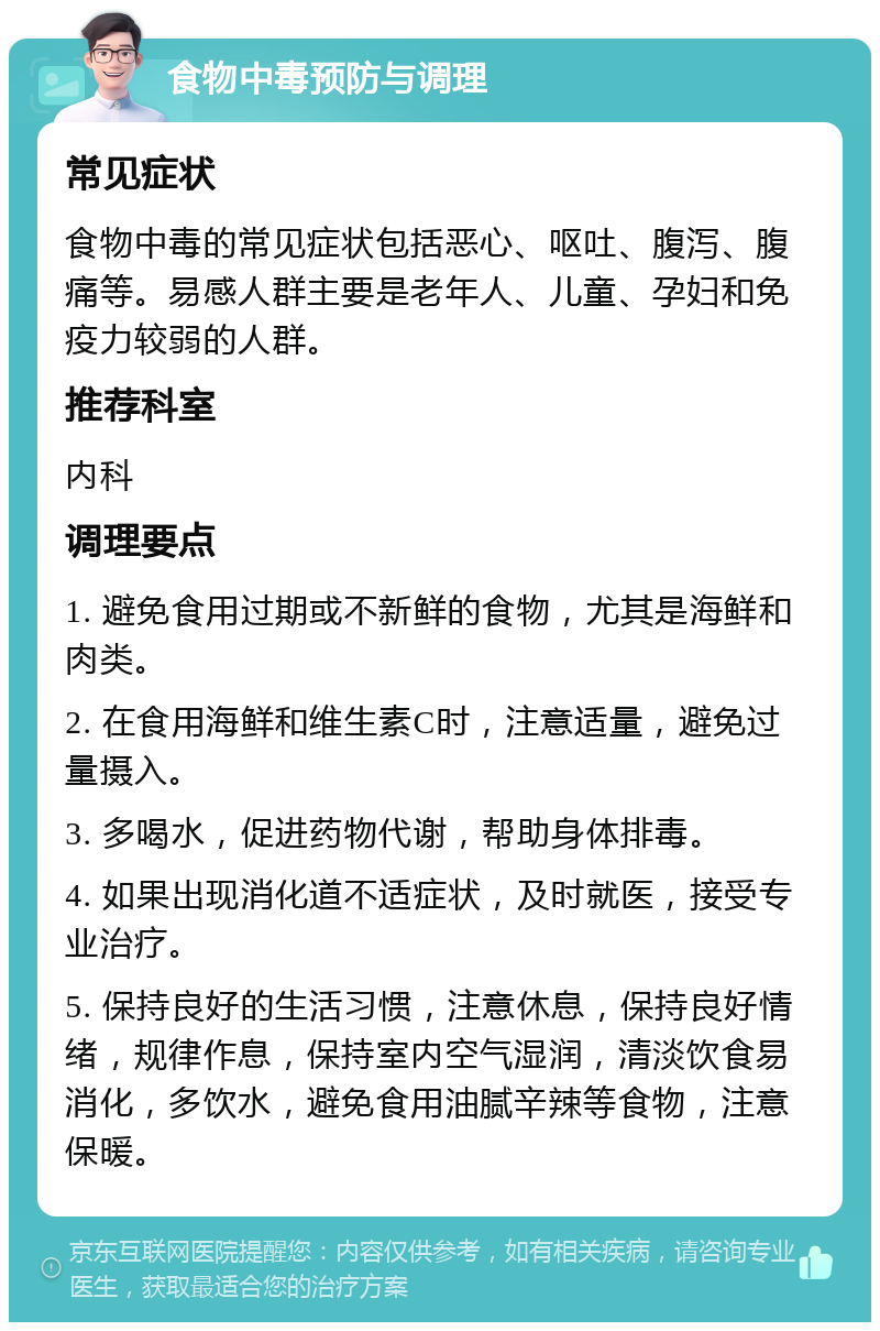 食物中毒预防与调理 常见症状 食物中毒的常见症状包括恶心、呕吐、腹泻、腹痛等。易感人群主要是老年人、儿童、孕妇和免疫力较弱的人群。 推荐科室 内科 调理要点 1. 避免食用过期或不新鲜的食物，尤其是海鲜和肉类。 2. 在食用海鲜和维生素C时，注意适量，避免过量摄入。 3. 多喝水，促进药物代谢，帮助身体排毒。 4. 如果出现消化道不适症状，及时就医，接受专业治疗。 5. 保持良好的生活习惯，注意休息，保持良好情绪，规律作息，保持室内空气湿润，清淡饮食易消化，多饮水，避免食用油腻辛辣等食物，注意保暖。