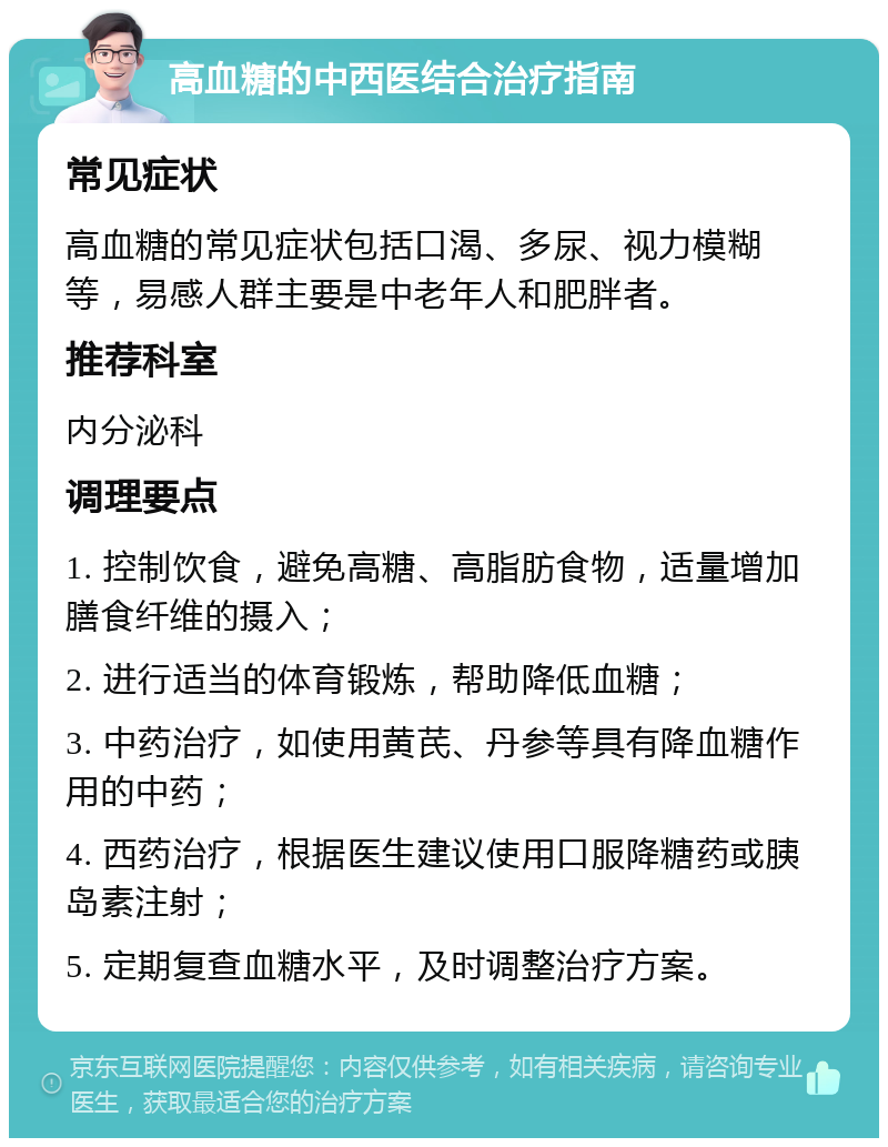 高血糖的中西医结合治疗指南 常见症状 高血糖的常见症状包括口渴、多尿、视力模糊等，易感人群主要是中老年人和肥胖者。 推荐科室 内分泌科 调理要点 1. 控制饮食，避免高糖、高脂肪食物，适量增加膳食纤维的摄入； 2. 进行适当的体育锻炼，帮助降低血糖； 3. 中药治疗，如使用黄芪、丹参等具有降血糖作用的中药； 4. 西药治疗，根据医生建议使用口服降糖药或胰岛素注射； 5. 定期复查血糖水平，及时调整治疗方案。