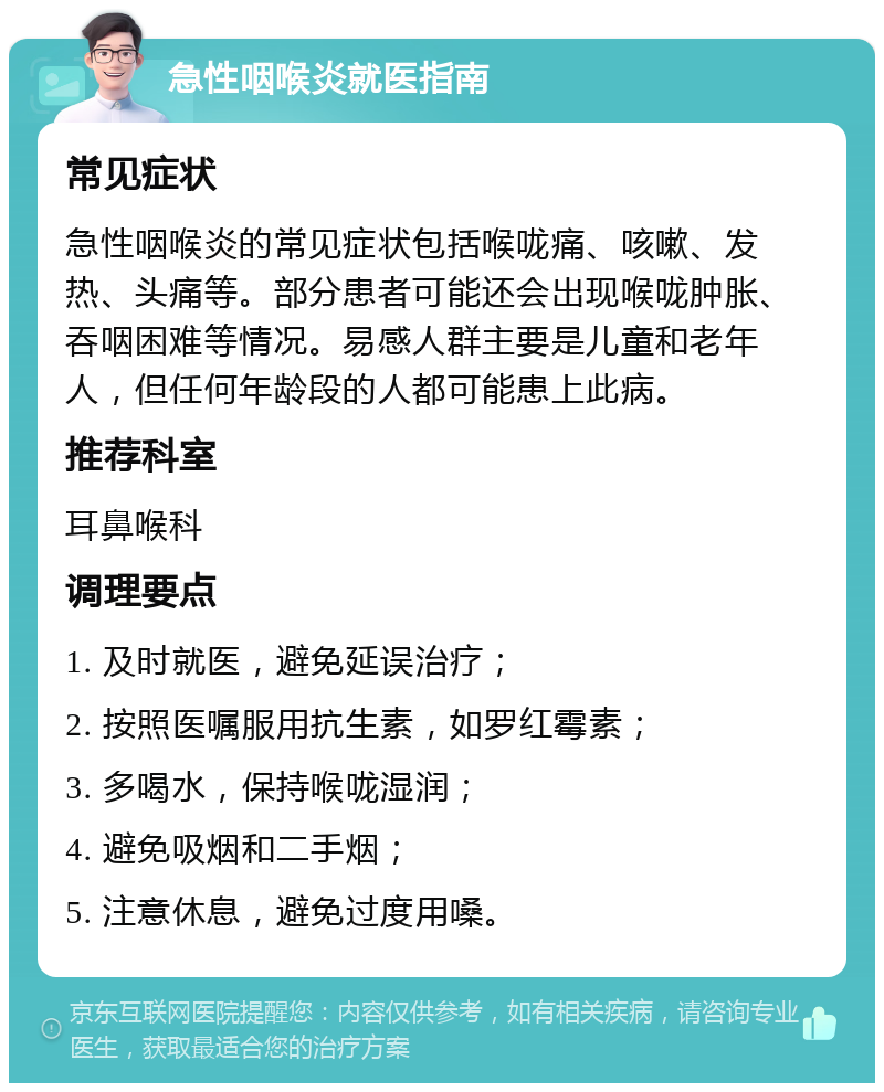 急性咽喉炎就医指南 常见症状 急性咽喉炎的常见症状包括喉咙痛、咳嗽、发热、头痛等。部分患者可能还会出现喉咙肿胀、吞咽困难等情况。易感人群主要是儿童和老年人，但任何年龄段的人都可能患上此病。 推荐科室 耳鼻喉科 调理要点 1. 及时就医，避免延误治疗； 2. 按照医嘱服用抗生素，如罗红霉素； 3. 多喝水，保持喉咙湿润； 4. 避免吸烟和二手烟； 5. 注意休息，避免过度用嗓。