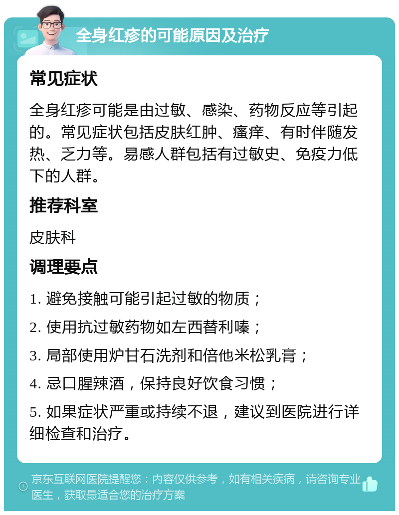 全身红疹的可能原因及治疗 常见症状 全身红疹可能是由过敏、感染、药物反应等引起的。常见症状包括皮肤红肿、瘙痒、有时伴随发热、乏力等。易感人群包括有过敏史、免疫力低下的人群。 推荐科室 皮肤科 调理要点 1. 避免接触可能引起过敏的物质； 2. 使用抗过敏药物如左西替利嗪； 3. 局部使用炉甘石洗剂和倍他米松乳膏； 4. 忌口腥辣酒，保持良好饮食习惯； 5. 如果症状严重或持续不退，建议到医院进行详细检查和治疗。