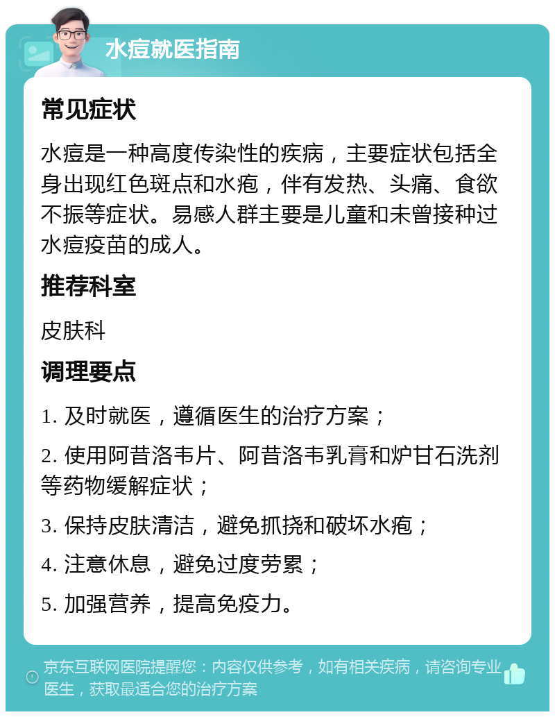 水痘就医指南 常见症状 水痘是一种高度传染性的疾病，主要症状包括全身出现红色斑点和水疱，伴有发热、头痛、食欲不振等症状。易感人群主要是儿童和未曾接种过水痘疫苗的成人。 推荐科室 皮肤科 调理要点 1. 及时就医，遵循医生的治疗方案； 2. 使用阿昔洛韦片、阿昔洛韦乳膏和炉甘石洗剂等药物缓解症状； 3. 保持皮肤清洁，避免抓挠和破坏水疱； 4. 注意休息，避免过度劳累； 5. 加强营养，提高免疫力。