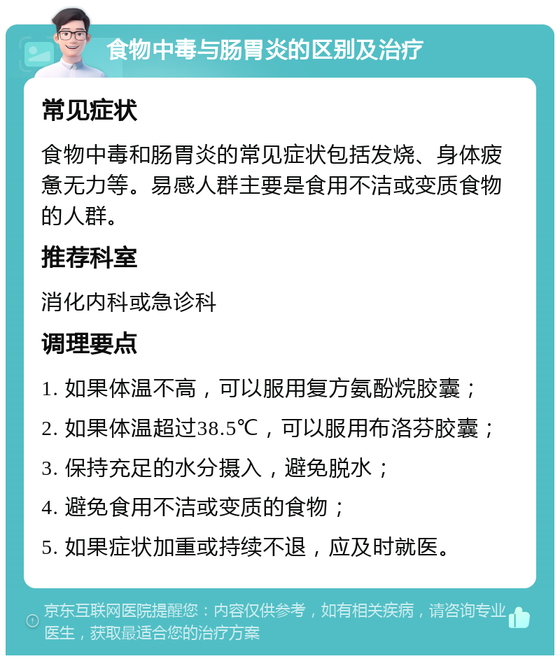 食物中毒与肠胃炎的区别及治疗 常见症状 食物中毒和肠胃炎的常见症状包括发烧、身体疲惫无力等。易感人群主要是食用不洁或变质食物的人群。 推荐科室 消化内科或急诊科 调理要点 1. 如果体温不高，可以服用复方氨酚烷胶囊； 2. 如果体温超过38.5℃，可以服用布洛芬胶囊； 3. 保持充足的水分摄入，避免脱水； 4. 避免食用不洁或变质的食物； 5. 如果症状加重或持续不退，应及时就医。