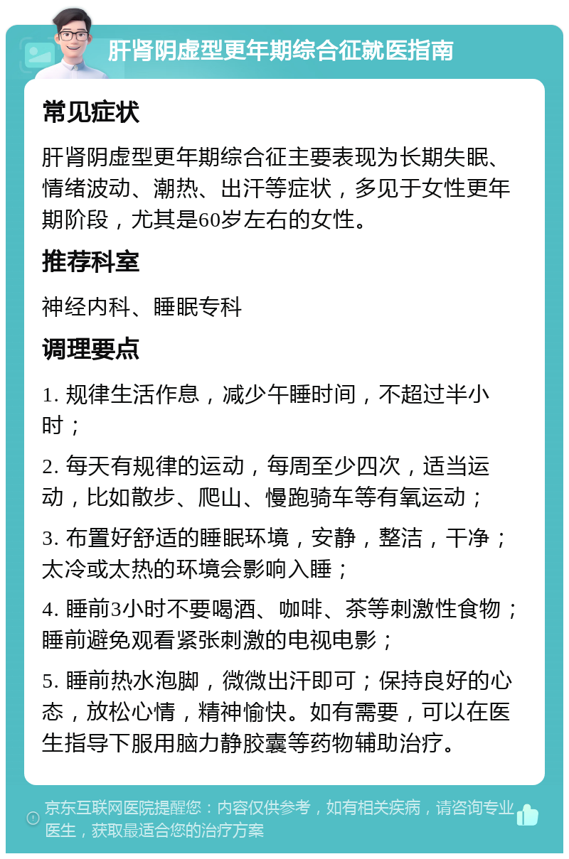 肝肾阴虚型更年期综合征就医指南 常见症状 肝肾阴虚型更年期综合征主要表现为长期失眠、情绪波动、潮热、出汗等症状，多见于女性更年期阶段，尤其是60岁左右的女性。 推荐科室 神经内科、睡眠专科 调理要点 1. 规律生活作息，减少午睡时间，不超过半小时； 2. 每天有规律的运动，每周至少四次，适当运动，比如散步、爬山、慢跑骑车等有氧运动； 3. 布置好舒适的睡眠环境，安静，整洁，干净；太冷或太热的环境会影响入睡； 4. 睡前3小时不要喝酒、咖啡、茶等刺激性食物；睡前避免观看紧张刺激的电视电影； 5. 睡前热水泡脚，微微出汗即可；保持良好的心态，放松心情，精神愉快。如有需要，可以在医生指导下服用脑力静胶囊等药物辅助治疗。