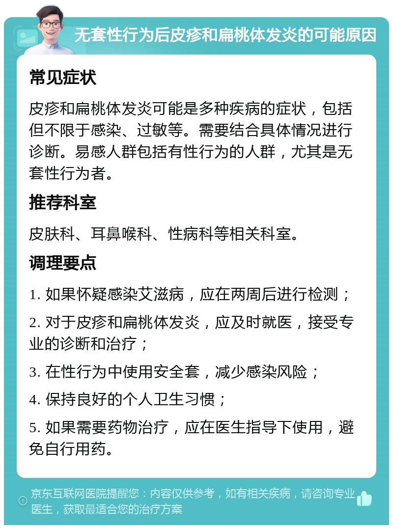 无套性行为后皮疹和扁桃体发炎的可能原因 常见症状 皮疹和扁桃体发炎可能是多种疾病的症状，包括但不限于感染、过敏等。需要结合具体情况进行诊断。易感人群包括有性行为的人群，尤其是无套性行为者。 推荐科室 皮肤科、耳鼻喉科、性病科等相关科室。 调理要点 1. 如果怀疑感染艾滋病，应在两周后进行检测； 2. 对于皮疹和扁桃体发炎，应及时就医，接受专业的诊断和治疗； 3. 在性行为中使用安全套，减少感染风险； 4. 保持良好的个人卫生习惯； 5. 如果需要药物治疗，应在医生指导下使用，避免自行用药。