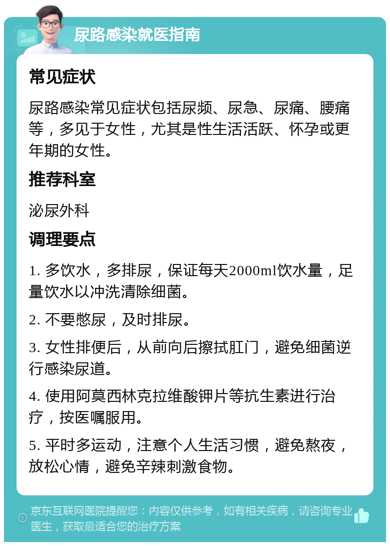 尿路感染就医指南 常见症状 尿路感染常见症状包括尿频、尿急、尿痛、腰痛等，多见于女性，尤其是性生活活跃、怀孕或更年期的女性。 推荐科室 泌尿外科 调理要点 1. 多饮水，多排尿，保证每天2000ml饮水量，足量饮水以冲洗清除细菌。 2. 不要憋尿，及时排尿。 3. 女性排便后，从前向后擦拭肛门，避免细菌逆行感染尿道。 4. 使用阿莫西林克拉维酸钾片等抗生素进行治疗，按医嘱服用。 5. 平时多运动，注意个人生活习惯，避免熬夜，放松心情，避免辛辣刺激食物。