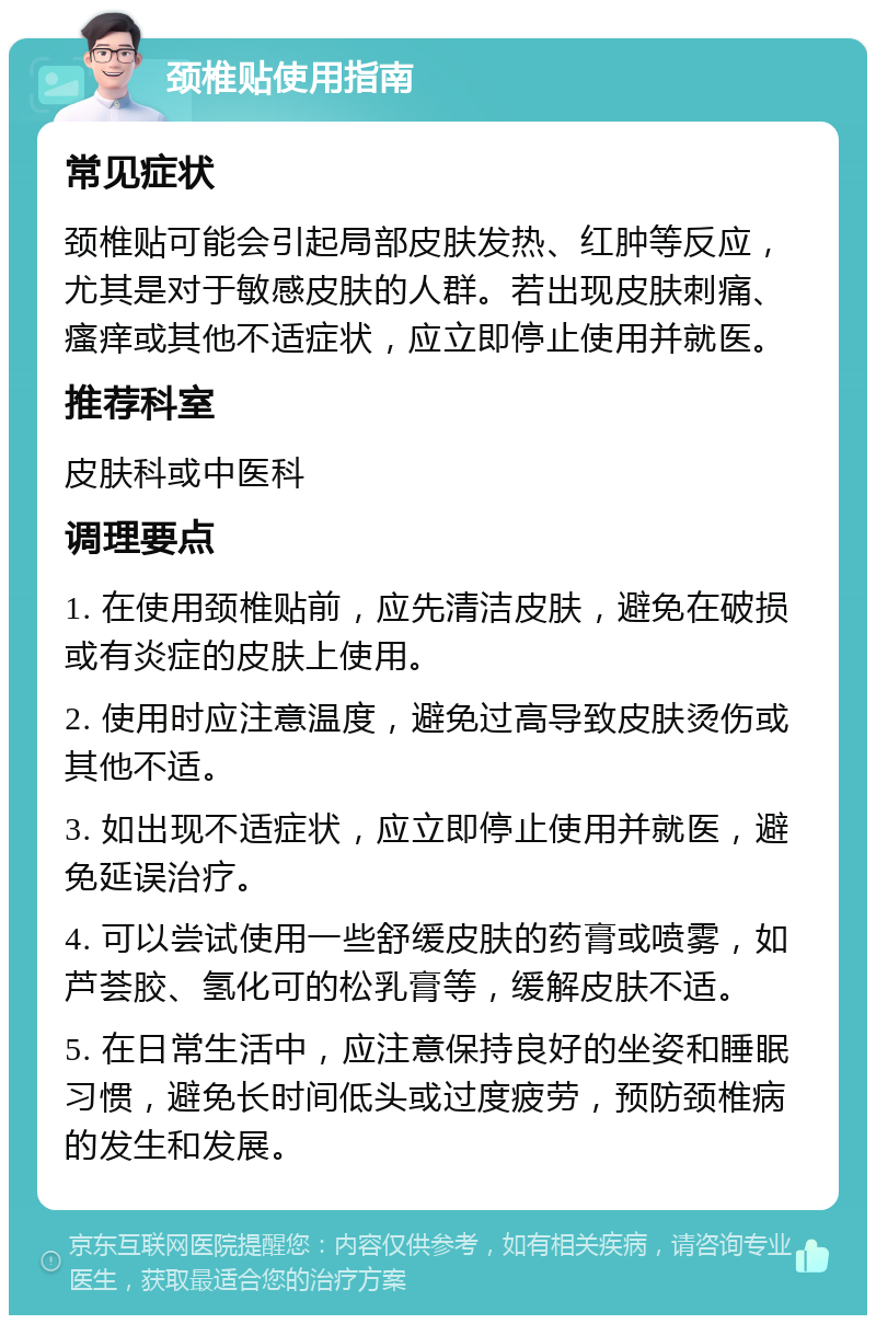 颈椎贴使用指南 常见症状 颈椎贴可能会引起局部皮肤发热、红肿等反应，尤其是对于敏感皮肤的人群。若出现皮肤刺痛、瘙痒或其他不适症状，应立即停止使用并就医。 推荐科室 皮肤科或中医科 调理要点 1. 在使用颈椎贴前，应先清洁皮肤，避免在破损或有炎症的皮肤上使用。 2. 使用时应注意温度，避免过高导致皮肤烫伤或其他不适。 3. 如出现不适症状，应立即停止使用并就医，避免延误治疗。 4. 可以尝试使用一些舒缓皮肤的药膏或喷雾，如芦荟胶、氢化可的松乳膏等，缓解皮肤不适。 5. 在日常生活中，应注意保持良好的坐姿和睡眠习惯，避免长时间低头或过度疲劳，预防颈椎病的发生和发展。