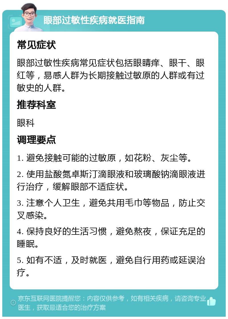 眼部过敏性疾病就医指南 常见症状 眼部过敏性疾病常见症状包括眼睛痒、眼干、眼红等，易感人群为长期接触过敏原的人群或有过敏史的人群。 推荐科室 眼科 调理要点 1. 避免接触可能的过敏原，如花粉、灰尘等。 2. 使用盐酸氮卓斯汀滴眼液和玻璃酸钠滴眼液进行治疗，缓解眼部不适症状。 3. 注意个人卫生，避免共用毛巾等物品，防止交叉感染。 4. 保持良好的生活习惯，避免熬夜，保证充足的睡眠。 5. 如有不适，及时就医，避免自行用药或延误治疗。