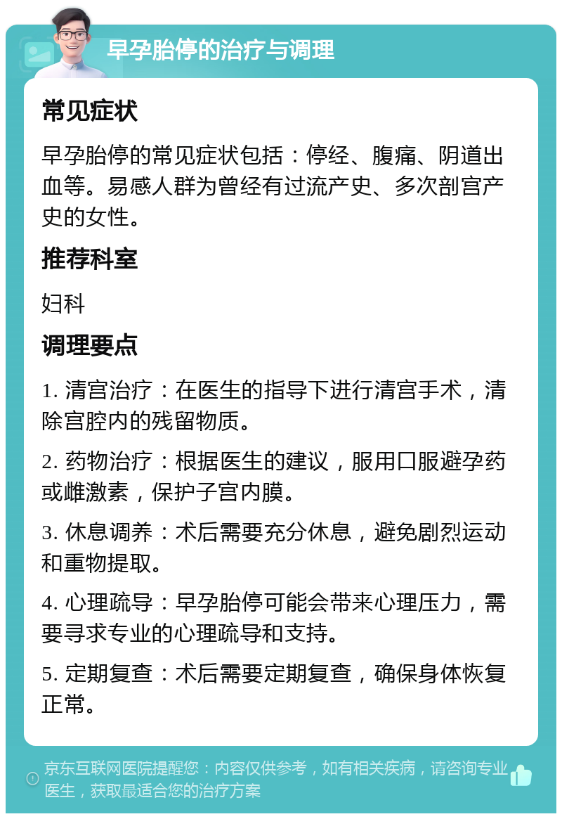 早孕胎停的治疗与调理 常见症状 早孕胎停的常见症状包括：停经、腹痛、阴道出血等。易感人群为曾经有过流产史、多次剖宫产史的女性。 推荐科室 妇科 调理要点 1. 清宫治疗：在医生的指导下进行清宫手术，清除宫腔内的残留物质。 2. 药物治疗：根据医生的建议，服用口服避孕药或雌激素，保护子宫内膜。 3. 休息调养：术后需要充分休息，避免剧烈运动和重物提取。 4. 心理疏导：早孕胎停可能会带来心理压力，需要寻求专业的心理疏导和支持。 5. 定期复查：术后需要定期复查，确保身体恢复正常。