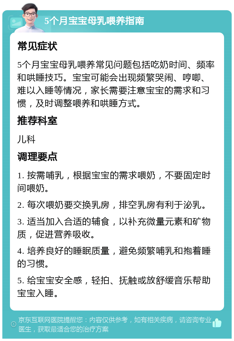 5个月宝宝母乳喂养指南 常见症状 5个月宝宝母乳喂养常见问题包括吃奶时间、频率和哄睡技巧。宝宝可能会出现频繁哭闹、哼唧、难以入睡等情况，家长需要注意宝宝的需求和习惯，及时调整喂养和哄睡方式。 推荐科室 儿科 调理要点 1. 按需哺乳，根据宝宝的需求喂奶，不要固定时间喂奶。 2. 每次喂奶要交换乳房，排空乳房有利于泌乳。 3. 适当加入合适的辅食，以补充微量元素和矿物质，促进营养吸收。 4. 培养良好的睡眠质量，避免频繁哺乳和抱着睡的习惯。 5. 给宝宝安全感，轻拍、抚触或放舒缓音乐帮助宝宝入睡。