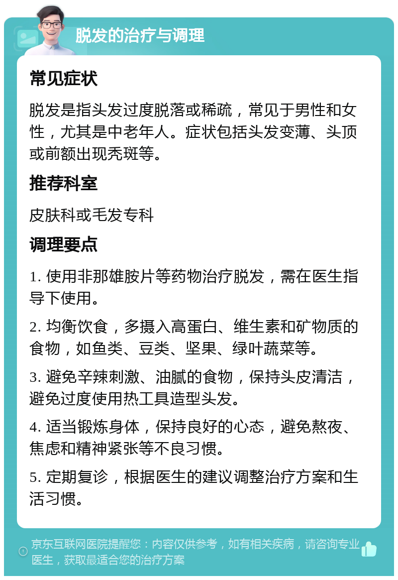 脱发的治疗与调理 常见症状 脱发是指头发过度脱落或稀疏，常见于男性和女性，尤其是中老年人。症状包括头发变薄、头顶或前额出现秃斑等。 推荐科室 皮肤科或毛发专科 调理要点 1. 使用非那雄胺片等药物治疗脱发，需在医生指导下使用。 2. 均衡饮食，多摄入高蛋白、维生素和矿物质的食物，如鱼类、豆类、坚果、绿叶蔬菜等。 3. 避免辛辣刺激、油腻的食物，保持头皮清洁，避免过度使用热工具造型头发。 4. 适当锻炼身体，保持良好的心态，避免熬夜、焦虑和精神紧张等不良习惯。 5. 定期复诊，根据医生的建议调整治疗方案和生活习惯。