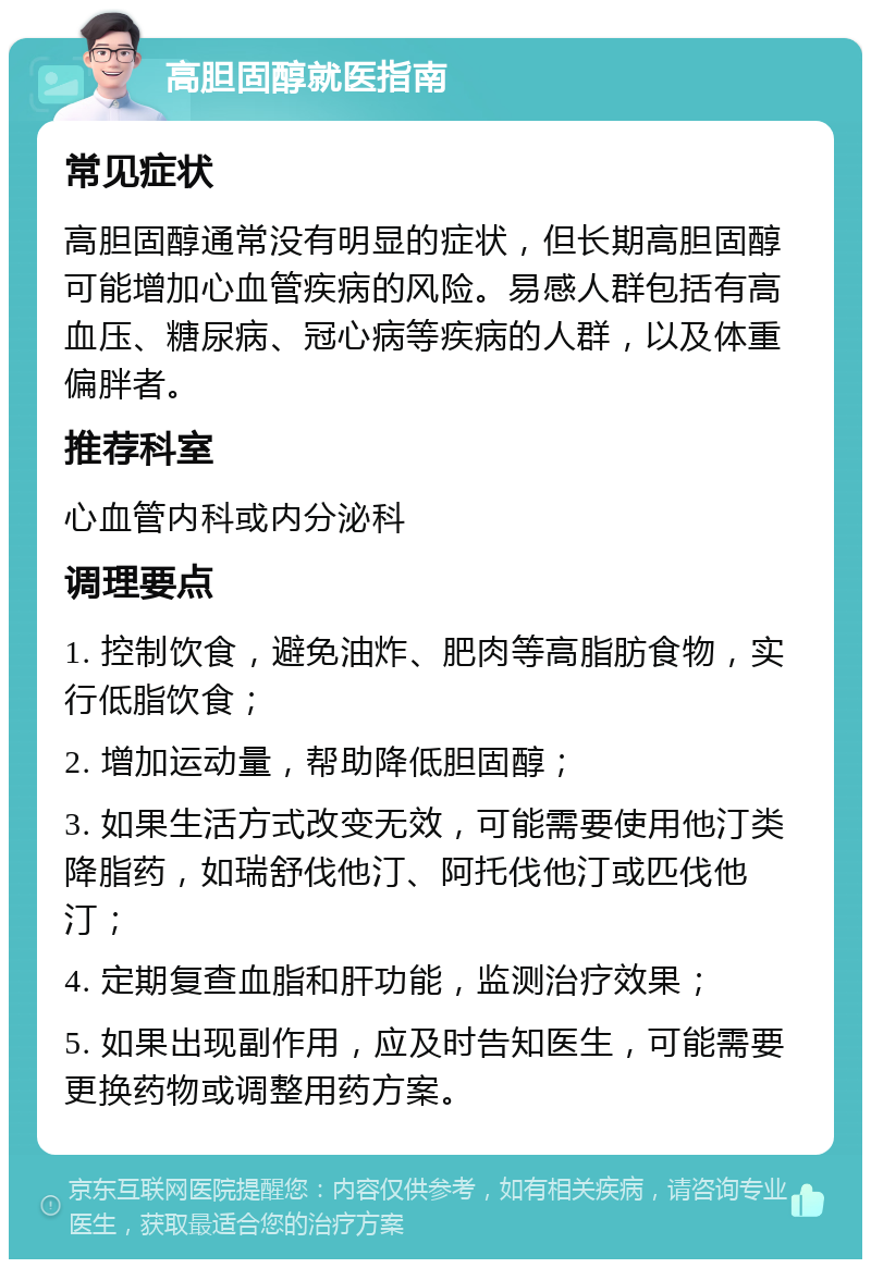 高胆固醇就医指南 常见症状 高胆固醇通常没有明显的症状，但长期高胆固醇可能增加心血管疾病的风险。易感人群包括有高血压、糖尿病、冠心病等疾病的人群，以及体重偏胖者。 推荐科室 心血管内科或内分泌科 调理要点 1. 控制饮食，避免油炸、肥肉等高脂肪食物，实行低脂饮食； 2. 增加运动量，帮助降低胆固醇； 3. 如果生活方式改变无效，可能需要使用他汀类降脂药，如瑞舒伐他汀、阿托伐他汀或匹伐他汀； 4. 定期复查血脂和肝功能，监测治疗效果； 5. 如果出现副作用，应及时告知医生，可能需要更换药物或调整用药方案。