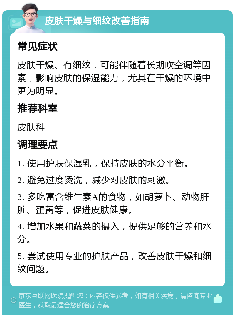 皮肤干燥与细纹改善指南 常见症状 皮肤干燥、有细纹，可能伴随着长期吹空调等因素，影响皮肤的保湿能力，尤其在干燥的环境中更为明显。 推荐科室 皮肤科 调理要点 1. 使用护肤保湿乳，保持皮肤的水分平衡。 2. 避免过度烫洗，减少对皮肤的刺激。 3. 多吃富含维生素A的食物，如胡萝卜、动物肝脏、蛋黄等，促进皮肤健康。 4. 增加水果和蔬菜的摄入，提供足够的营养和水分。 5. 尝试使用专业的护肤产品，改善皮肤干燥和细纹问题。