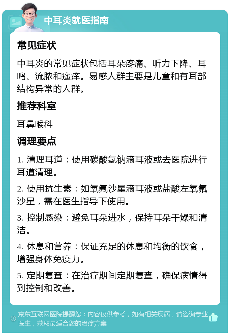 中耳炎就医指南 常见症状 中耳炎的常见症状包括耳朵疼痛、听力下降、耳鸣、流脓和瘙痒。易感人群主要是儿童和有耳部结构异常的人群。 推荐科室 耳鼻喉科 调理要点 1. 清理耳道：使用碳酸氢钠滴耳液或去医院进行耳道清理。 2. 使用抗生素：如氧氟沙星滴耳液或盐酸左氧氟沙星，需在医生指导下使用。 3. 控制感染：避免耳朵进水，保持耳朵干燥和清洁。 4. 休息和营养：保证充足的休息和均衡的饮食，增强身体免疫力。 5. 定期复查：在治疗期间定期复查，确保病情得到控制和改善。