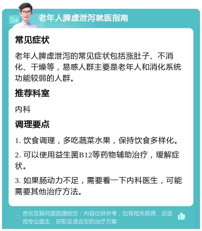 老年人脾虚泄泻就医指南 常见症状 老年人脾虚泄泻的常见症状包括涨肚子、不消化、干燥等，易感人群主要是老年人和消化系统功能较弱的人群。 推荐科室 内科 调理要点 1. 饮食调理，多吃蔬菜水果，保持饮食多样化。 2. 可以使用益生菌B12等药物辅助治疗，缓解症状。 3. 如果肠动力不足，需要看一下内科医生，可能需要其他治疗方法。