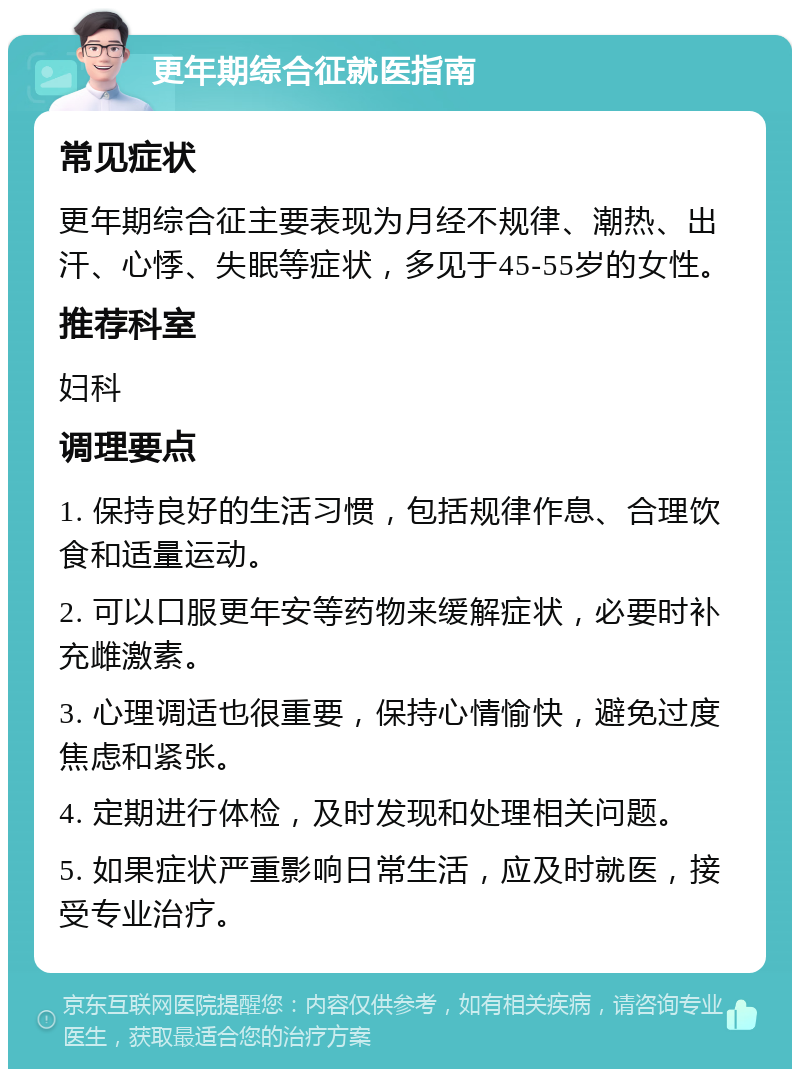 更年期综合征就医指南 常见症状 更年期综合征主要表现为月经不规律、潮热、出汗、心悸、失眠等症状，多见于45-55岁的女性。 推荐科室 妇科 调理要点 1. 保持良好的生活习惯，包括规律作息、合理饮食和适量运动。 2. 可以口服更年安等药物来缓解症状，必要时补充雌激素。 3. 心理调适也很重要，保持心情愉快，避免过度焦虑和紧张。 4. 定期进行体检，及时发现和处理相关问题。 5. 如果症状严重影响日常生活，应及时就医，接受专业治疗。