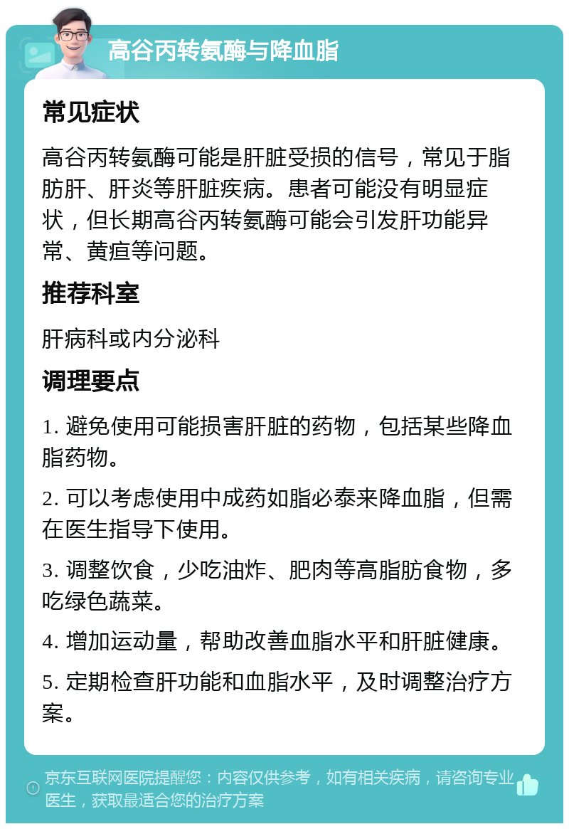 高谷丙转氨酶与降血脂 常见症状 高谷丙转氨酶可能是肝脏受损的信号，常见于脂肪肝、肝炎等肝脏疾病。患者可能没有明显症状，但长期高谷丙转氨酶可能会引发肝功能异常、黄疸等问题。 推荐科室 肝病科或内分泌科 调理要点 1. 避免使用可能损害肝脏的药物，包括某些降血脂药物。 2. 可以考虑使用中成药如脂必泰来降血脂，但需在医生指导下使用。 3. 调整饮食，少吃油炸、肥肉等高脂肪食物，多吃绿色蔬菜。 4. 增加运动量，帮助改善血脂水平和肝脏健康。 5. 定期检查肝功能和血脂水平，及时调整治疗方案。