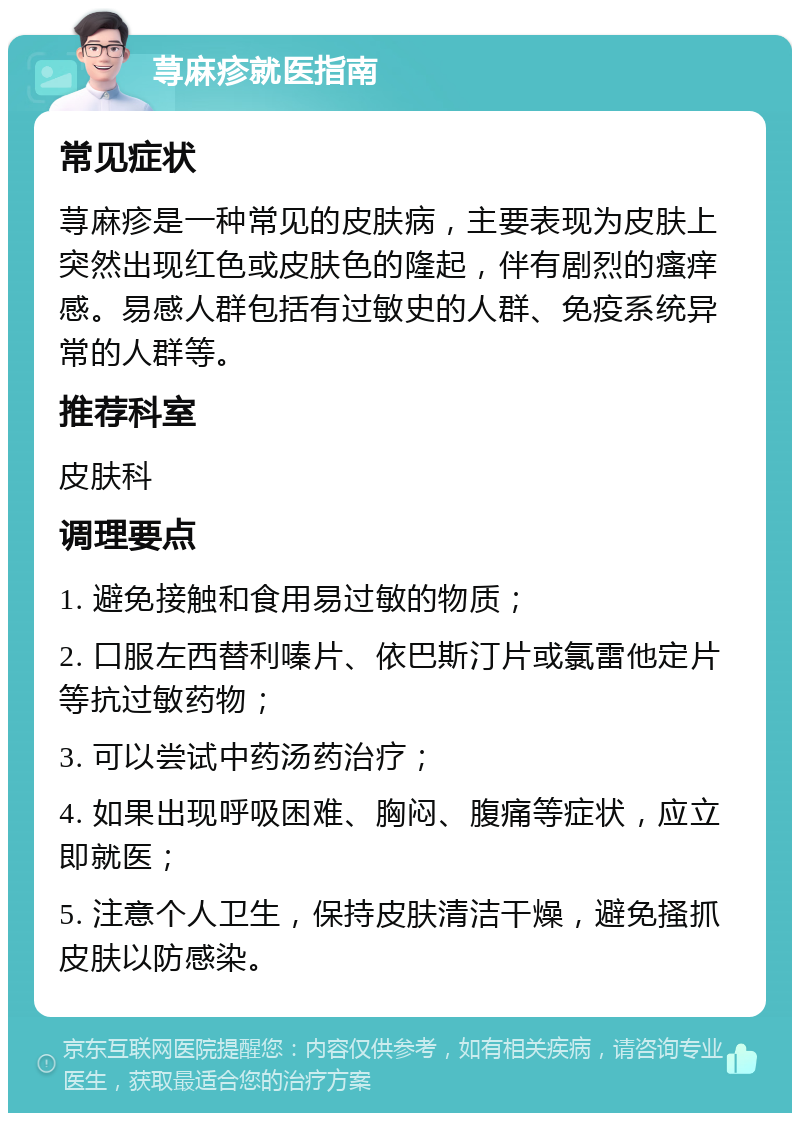 荨麻疹就医指南 常见症状 荨麻疹是一种常见的皮肤病，主要表现为皮肤上突然出现红色或皮肤色的隆起，伴有剧烈的瘙痒感。易感人群包括有过敏史的人群、免疫系统异常的人群等。 推荐科室 皮肤科 调理要点 1. 避免接触和食用易过敏的物质； 2. 口服左西替利嗪片、依巴斯汀片或氯雷他定片等抗过敏药物； 3. 可以尝试中药汤药治疗； 4. 如果出现呼吸困难、胸闷、腹痛等症状，应立即就医； 5. 注意个人卫生，保持皮肤清洁干燥，避免搔抓皮肤以防感染。