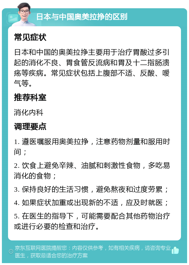 日本与中国奥美拉挣的区别 常见症状 日本和中国的奥美拉挣主要用于治疗胃酸过多引起的消化不良、胃食管反流病和胃及十二指肠溃疡等疾病。常见症状包括上腹部不适、反酸、嗳气等。 推荐科室 消化内科 调理要点 1. 遵医嘱服用奥美拉挣，注意药物剂量和服用时间； 2. 饮食上避免辛辣、油腻和刺激性食物，多吃易消化的食物； 3. 保持良好的生活习惯，避免熬夜和过度劳累； 4. 如果症状加重或出现新的不适，应及时就医； 5. 在医生的指导下，可能需要配合其他药物治疗或进行必要的检查和治疗。