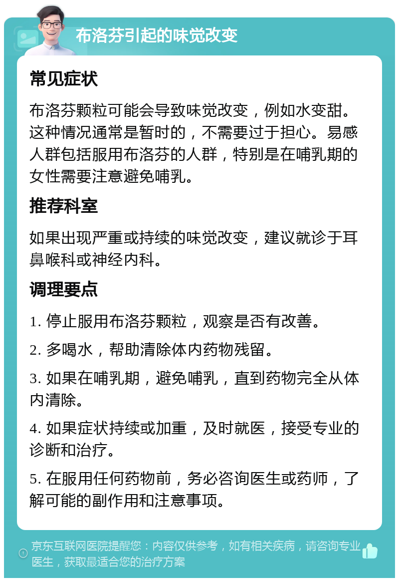 布洛芬引起的味觉改变 常见症状 布洛芬颗粒可能会导致味觉改变，例如水变甜。这种情况通常是暂时的，不需要过于担心。易感人群包括服用布洛芬的人群，特别是在哺乳期的女性需要注意避免哺乳。 推荐科室 如果出现严重或持续的味觉改变，建议就诊于耳鼻喉科或神经内科。 调理要点 1. 停止服用布洛芬颗粒，观察是否有改善。 2. 多喝水，帮助清除体内药物残留。 3. 如果在哺乳期，避免哺乳，直到药物完全从体内清除。 4. 如果症状持续或加重，及时就医，接受专业的诊断和治疗。 5. 在服用任何药物前，务必咨询医生或药师，了解可能的副作用和注意事项。