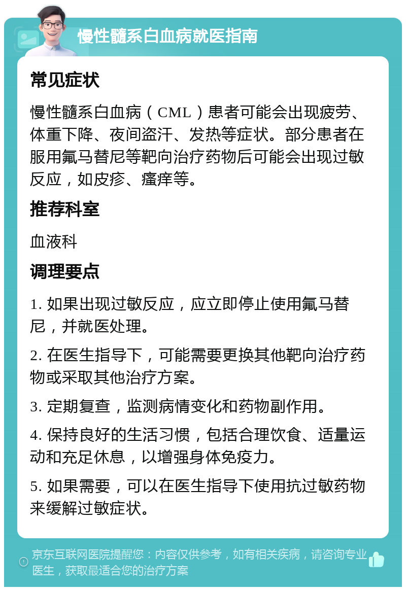 慢性髓系白血病就医指南 常见症状 慢性髓系白血病（CML）患者可能会出现疲劳、体重下降、夜间盗汗、发热等症状。部分患者在服用氟马替尼等靶向治疗药物后可能会出现过敏反应，如皮疹、瘙痒等。 推荐科室 血液科 调理要点 1. 如果出现过敏反应，应立即停止使用氟马替尼，并就医处理。 2. 在医生指导下，可能需要更换其他靶向治疗药物或采取其他治疗方案。 3. 定期复查，监测病情变化和药物副作用。 4. 保持良好的生活习惯，包括合理饮食、适量运动和充足休息，以增强身体免疫力。 5. 如果需要，可以在医生指导下使用抗过敏药物来缓解过敏症状。