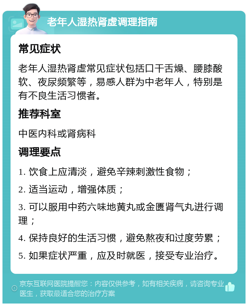 老年人湿热肾虚调理指南 常见症状 老年人湿热肾虚常见症状包括口干舌燥、腰膝酸软、夜尿频繁等，易感人群为中老年人，特别是有不良生活习惯者。 推荐科室 中医内科或肾病科 调理要点 1. 饮食上应清淡，避免辛辣刺激性食物； 2. 适当运动，增强体质； 3. 可以服用中药六味地黄丸或金匮肾气丸进行调理； 4. 保持良好的生活习惯，避免熬夜和过度劳累； 5. 如果症状严重，应及时就医，接受专业治疗。