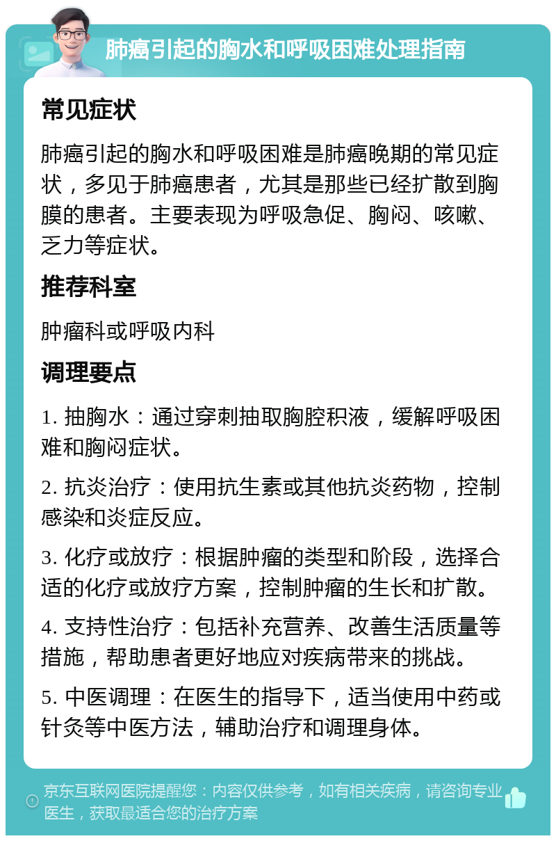 肺癌引起的胸水和呼吸困难处理指南 常见症状 肺癌引起的胸水和呼吸困难是肺癌晚期的常见症状，多见于肺癌患者，尤其是那些已经扩散到胸膜的患者。主要表现为呼吸急促、胸闷、咳嗽、乏力等症状。 推荐科室 肿瘤科或呼吸内科 调理要点 1. 抽胸水：通过穿刺抽取胸腔积液，缓解呼吸困难和胸闷症状。 2. 抗炎治疗：使用抗生素或其他抗炎药物，控制感染和炎症反应。 3. 化疗或放疗：根据肿瘤的类型和阶段，选择合适的化疗或放疗方案，控制肿瘤的生长和扩散。 4. 支持性治疗：包括补充营养、改善生活质量等措施，帮助患者更好地应对疾病带来的挑战。 5. 中医调理：在医生的指导下，适当使用中药或针灸等中医方法，辅助治疗和调理身体。