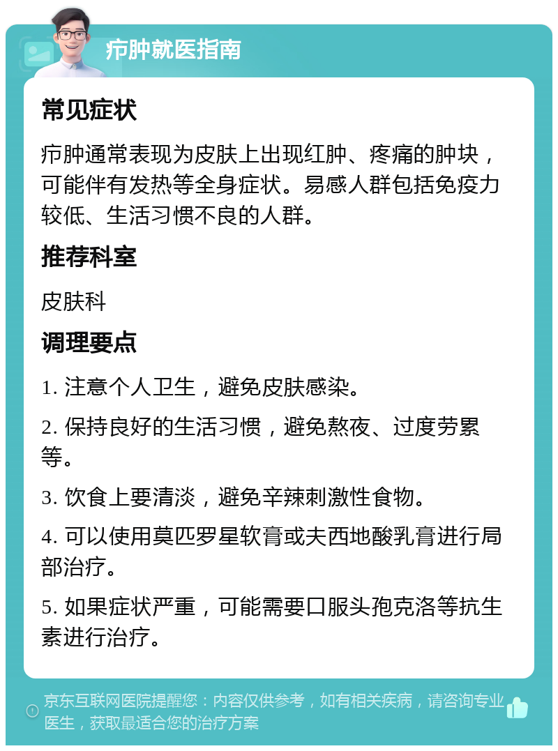 疖肿就医指南 常见症状 疖肿通常表现为皮肤上出现红肿、疼痛的肿块，可能伴有发热等全身症状。易感人群包括免疫力较低、生活习惯不良的人群。 推荐科室 皮肤科 调理要点 1. 注意个人卫生，避免皮肤感染。 2. 保持良好的生活习惯，避免熬夜、过度劳累等。 3. 饮食上要清淡，避免辛辣刺激性食物。 4. 可以使用莫匹罗星软膏或夫西地酸乳膏进行局部治疗。 5. 如果症状严重，可能需要口服头孢克洛等抗生素进行治疗。